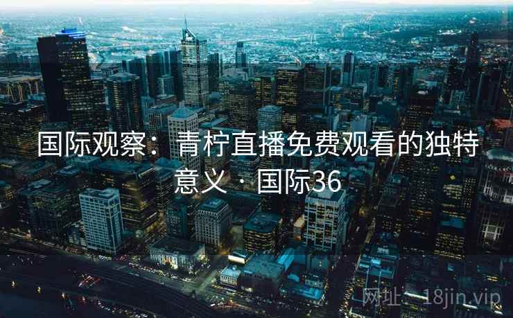 国际观察：青柠直播免费观看的独特意义 · 国际36  第2张