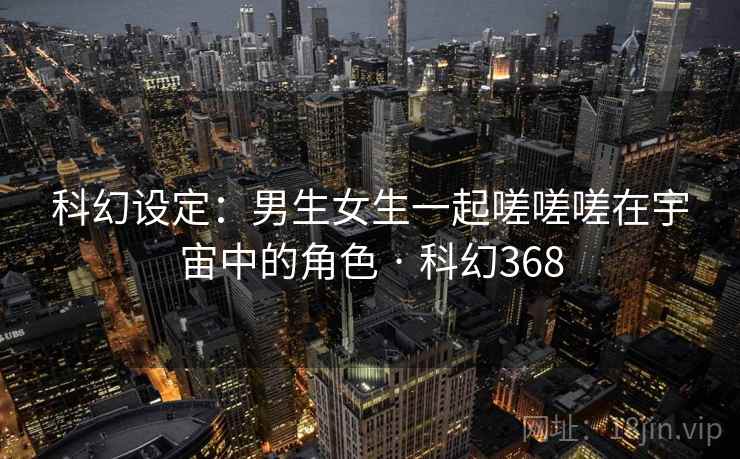 科幻设定：男生女生一起嗟嗟嗟在宇宙中的角色 · 科幻368  第2张